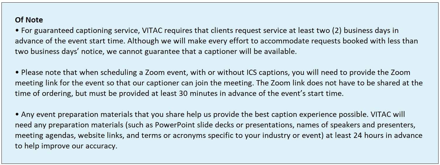 Info box with the text "OF NOTE ● For guaranteed captioning service, VITAC requires that clients request service at least two (2) business days in advance of the event start time. Although we will make every effort to accommodate requests booked with less than two business days’ notice, we cannot guarantee that a captioner will be available. ● Please note that when scheduling a Zoom event, with or without ICS captions, you will need to provide the Zoom meeting link for the event so that our captioner can join the meeting. The Zoom link does not have to be shared at the time of ordering, but must be provided at least 30 minutes in advance of the event’s start time. ● • Any event preparation materials that you share help us provide the best caption experience possible. VITAC will need any preparation materials (such as PowerPoint slide decks or presentations, names of speakers and presenters, meeting agendas, website links, and terms or acronyms specific to your industry or event) at least 24 hours in advance to help improve our accuracy."