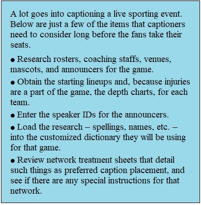 Call out box with text reading: A lot goes into captioning a live football game. Below are just a few of the items that captioners need to consider long before the fans take their seats. ● Research rosters, coaching staff, venue, mascots, announcers for the game. ● Obtain the starting lineups and, because injuries are a part of the game, the depth charts, for each team. ● Enter the speaker IDs for the announcers. ● Load all the research – spellings, names, etc. – into the customized dictionary they will be using for that game. ● Review network treatment sheets that details such things as preferred caption placement, and to see if there are any special instructions for that network.